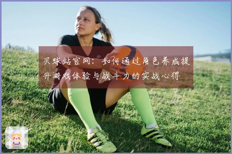 买球站官网：如何通过角色养成提升游戏体验与战斗力的实战心得