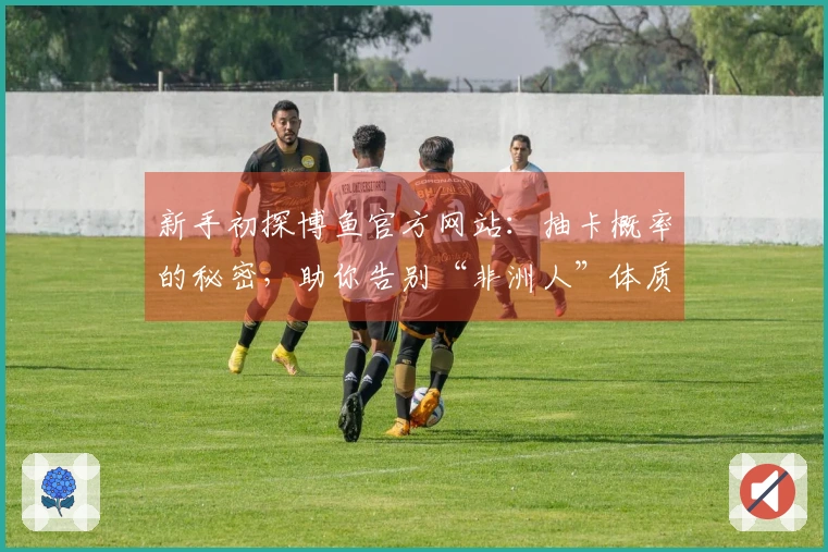 新手初探博鱼官方网站：抽卡概率的秘密，助你告别“非洲人”体质，精准出货！