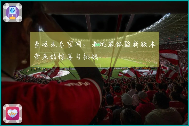 重返米乐官网，老玩家体验新版本带来的惊喜与挑战