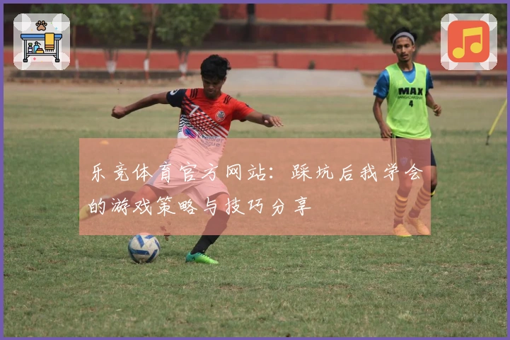 乐竞体育官方网站：踩坑后我学会的游戏策略与技巧分享