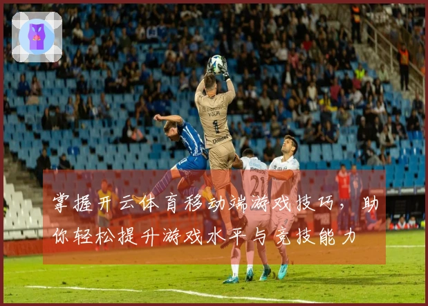 掌握开云体育移动端游戏技巧，助你轻松提升游戏水平与竞技能力
