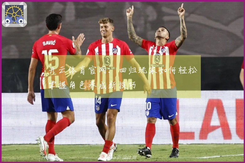 开云体育官网：回归玩家如何轻松掌握角色养成新技巧