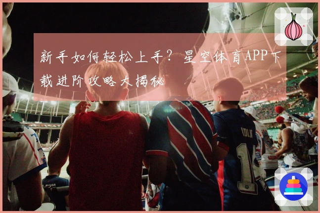 新手如何轻松上手？星空体育APP下载进阶攻略大揭秘