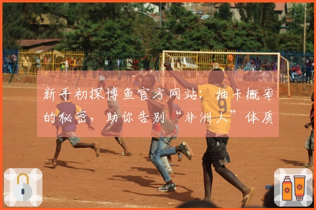 新手初探博鱼官方网站：抽卡概率的秘密，助你告别“非洲人”体质，精准出货！